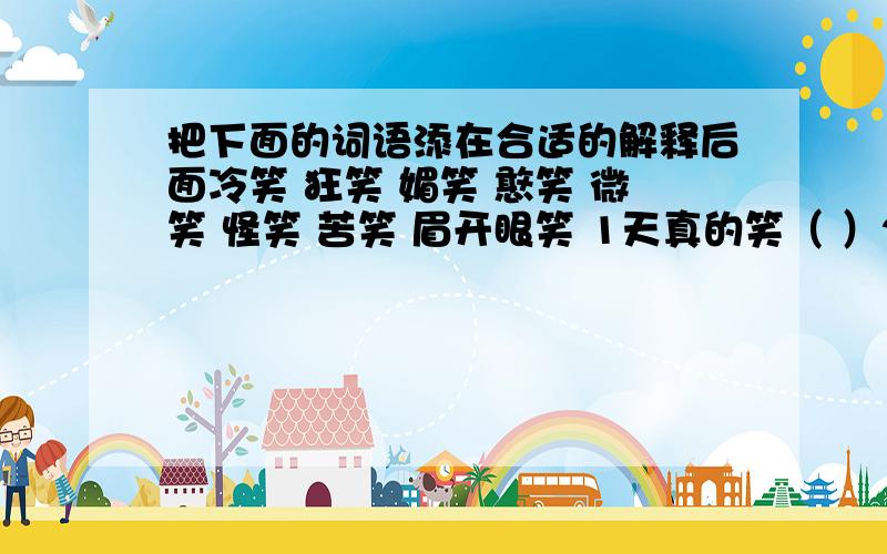 把下面的词语添在合适的解释后面冷笑 狂笑 媚笑 憨笑 微笑 怪笑 苦笑 眉开眼笑 1天真的笑（ ）2虚伪不自然的笑（ ）3讨好别人的笑（ ）