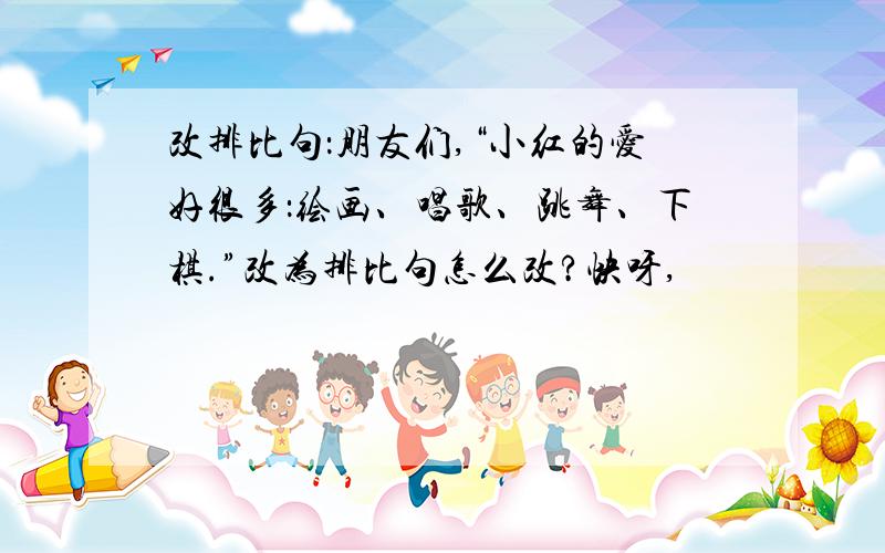 改排比句：朋友们,“小红的爱好很多：绘画、唱歌、跳舞、下棋.”改为排比句怎么改?快呀,