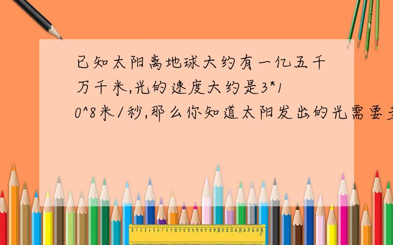 已知太阳离地球大约有一亿五千万千米,光的速度大约是3*10^8米/秒,那么你知道太阳发出的光需要多长时间才能到达地球吗?（结果用计数法表示）