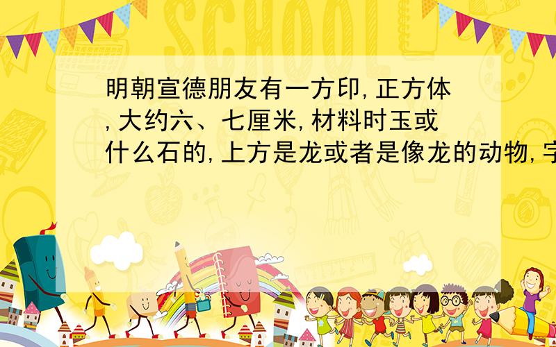 明朝宣德朋友有一方印,正方体,大约六、七厘米,材料时玉或什么石的,上方是龙或者是像龙的动物,字是大明宣德四个字,字体是篆体.这是什么印呢,