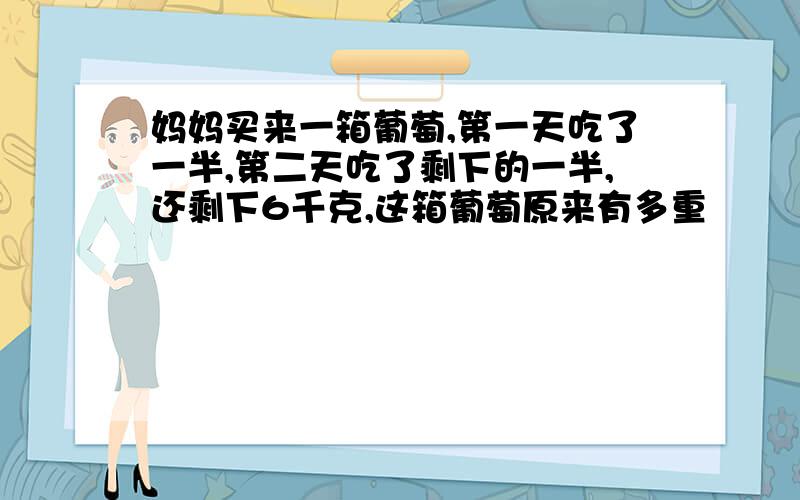 妈妈买来一箱葡萄,第一天吃了一半,第二天吃了剩下的一半,还剩下6千克,这箱葡萄原来有多重