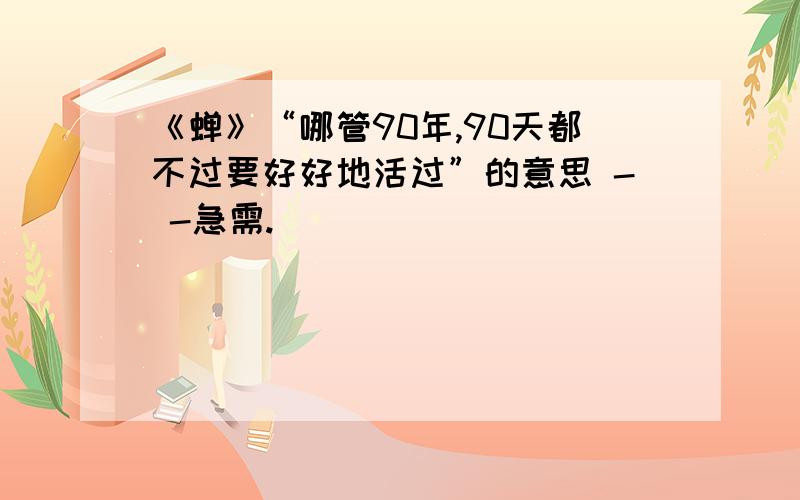 《蝉》“哪管90年,90天都不过要好好地活过”的意思 - -急需.