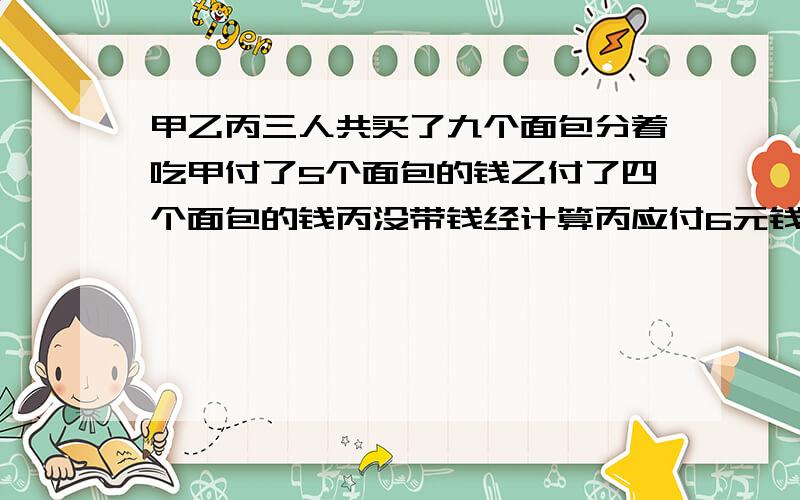 甲乙丙三人共买了九个面包分着吃甲付了5个面包的钱乙付了四个面包的钱丙没带钱经计算丙应付6元钱甲应取回多少钱