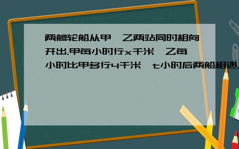 两艘轮船从甲、乙两站同时相向开出.甲每小时行x千米,乙每小时比甲多行4千米,t小时后两船相遇.1两艘轮船从甲、乙两站同时相向开出.甲每小时行x千米,乙每小时比甲多行4千米,t小时后两船