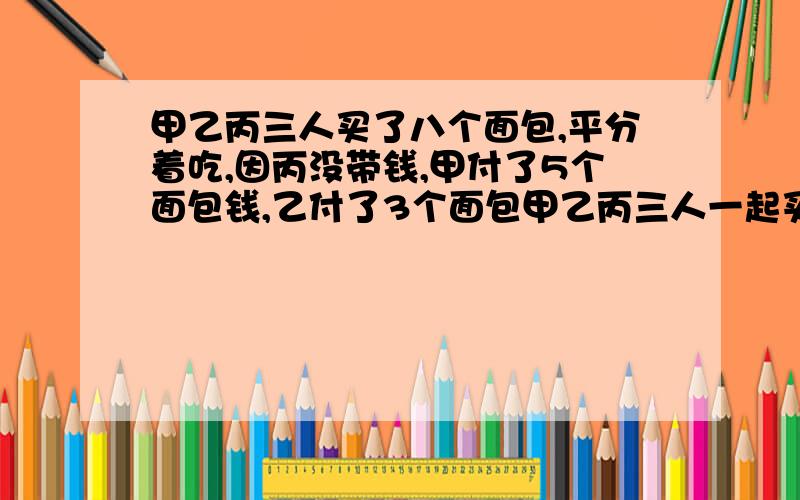 甲乙丙三人买了八个面包,平分着吃,因丙没带钱,甲付了5个面包钱,乙付了3个面包甲乙丙三人一起买了八个面包,平分着吃,甲拿出5个面包的钱,乙付了3个面包的钱,丙没带钱,等吃完后一算,丙该