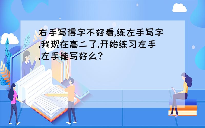 右手写得字不好看,练左手写字,我现在高二了,开始练习左手,左手能写好么?