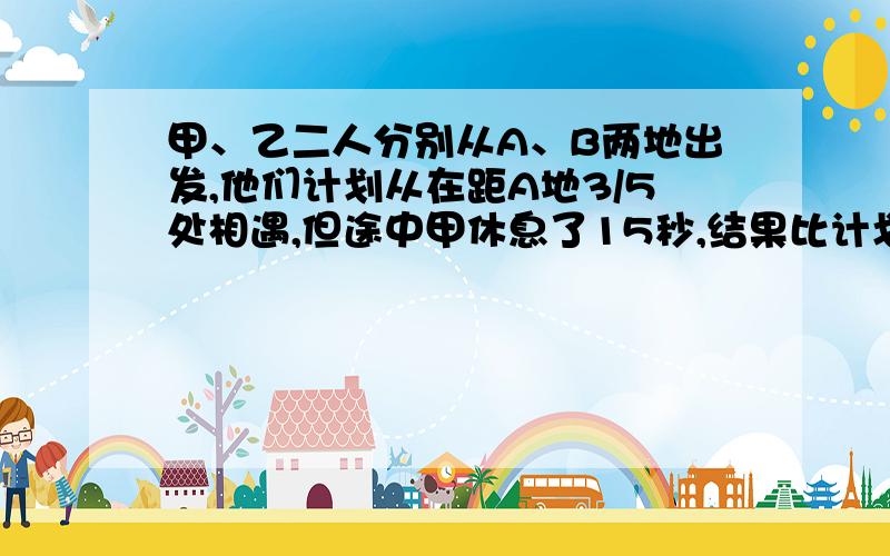 甲、乙二人分别从A、B两地出发,他们计划从在距A地3/5处相遇,但途中甲休息了15秒,结果比计划夺走36米才相遇,甲速为（ ）米/秒.