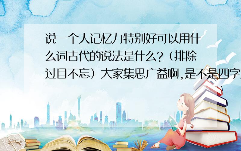 说一个人记忆力特别好可以用什么词古代的说法是什么?（排除过目不忘）大家集思广益啊,是不是四字成语无所谓的,古代的,可以文言一点么?除了博闻强记还有么?