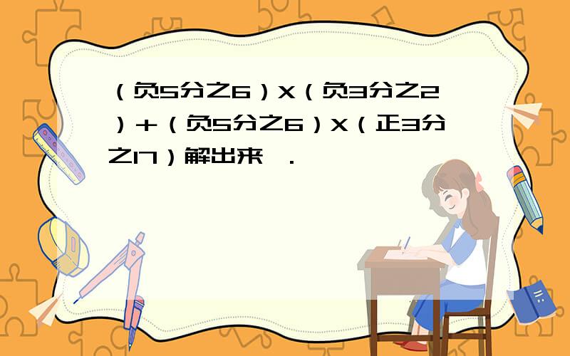 （负5分之6）X（负3分之2）＋（负5分之6）X（正3分之17）解出来,.