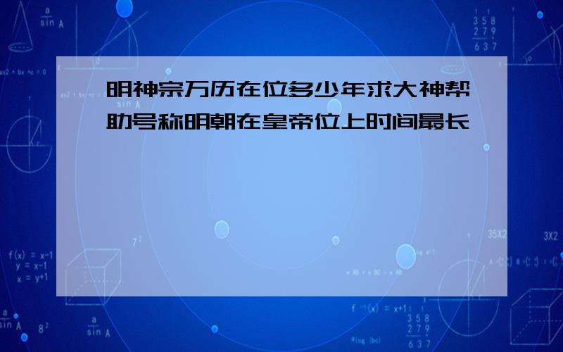 明神宗万历在位多少年求大神帮助号称明朝在皇帝位上时间最长