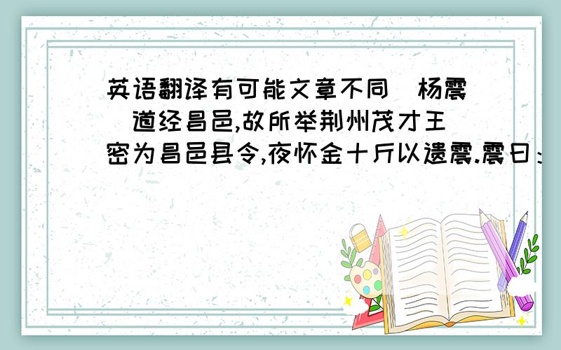 英语翻译有可能文章不同（杨震）道经昌邑,故所举荆州茂才王密为昌邑县令,夜怀金十斤以遗震.震曰：“故人知君,君不知古人,何也?”密曰：“暮夜无知者.”震曰：“天知,地知,子知,何谓无