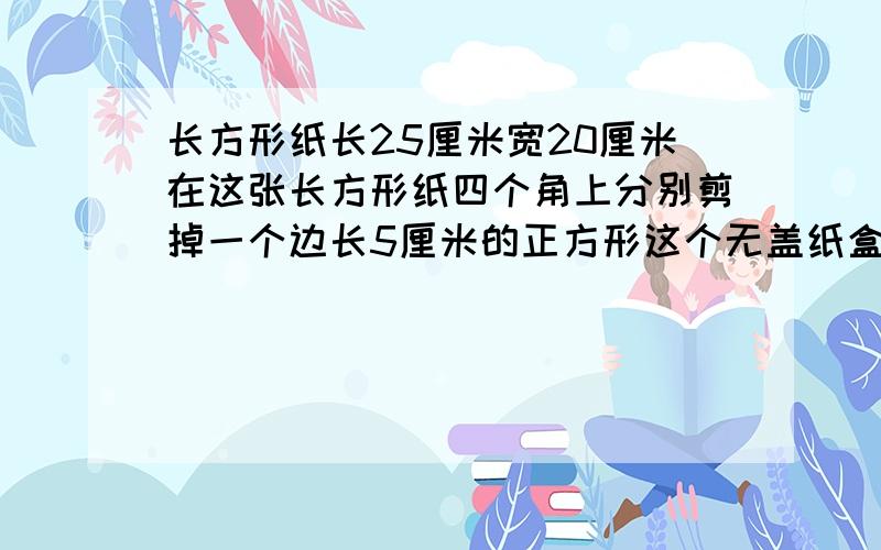 长方形纸长25厘米宽20厘米在这张长方形纸四个角上分别剪掉一个边长5厘米的正方形这个无盖纸盒的容积是多少