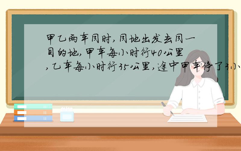 甲乙两车同时,同地出发去同一目的地,甲车每小时行40公里,乙车每小时行35公里,途中甲车停了3小时,结果甲车比乙车迟到1小时的到达目的地问两地之间的距离是多少?（方程解.）