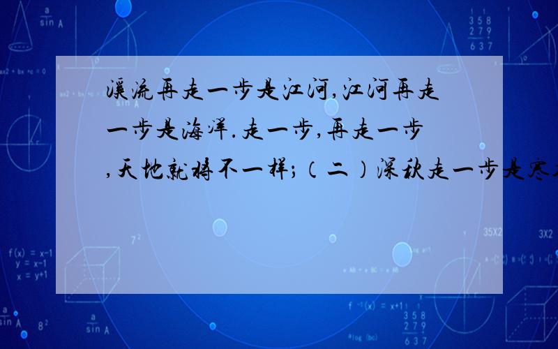 溪流再走一步是江河,江河再走一步是海洋.走一步,再走一步,天地就将不一样；（二）深秋走一步是寒冬,寒冬再走一步就是春天.挫折走一步或许还是失败,失败再走一步可能就是成功；（三）