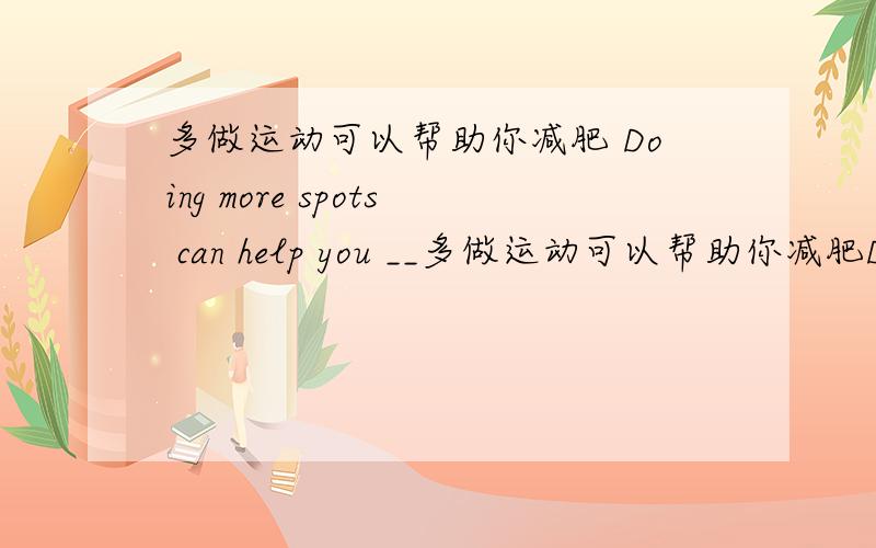 多做运动可以帮助你减肥 Doing more spots can help you __多做运动可以帮助你减肥Doing more spots can help you ___ ___求翻译