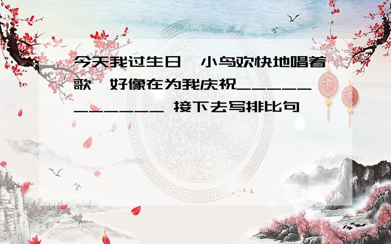 今天我过生日,小鸟欢快地唱着歌,好像在为我庆祝___________ 接下去写排比句