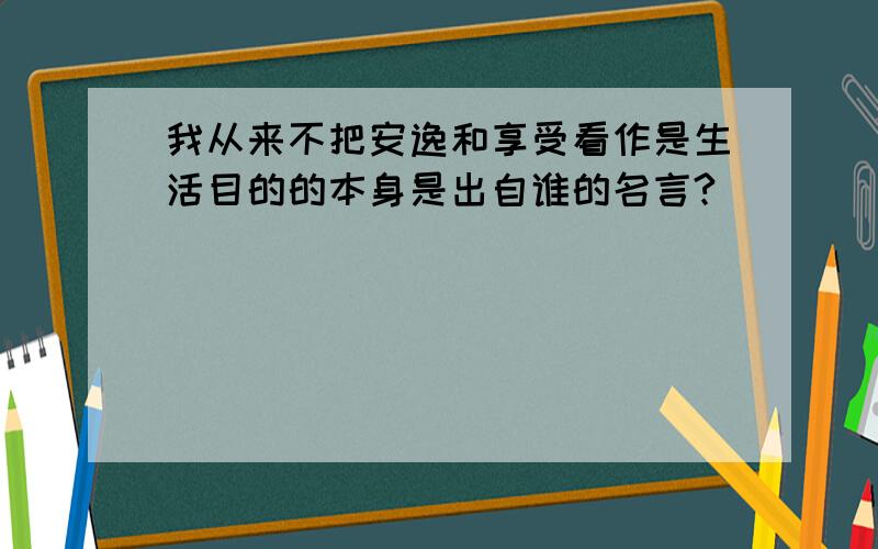 我从来不把安逸和享受看作是生活目的的本身是出自谁的名言?