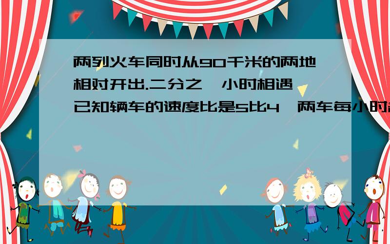 两列火车同时从90千米的两地相对开出.二分之一小时相遇,已知辆车的速度比是5比4,两车每小时各行多少千米?