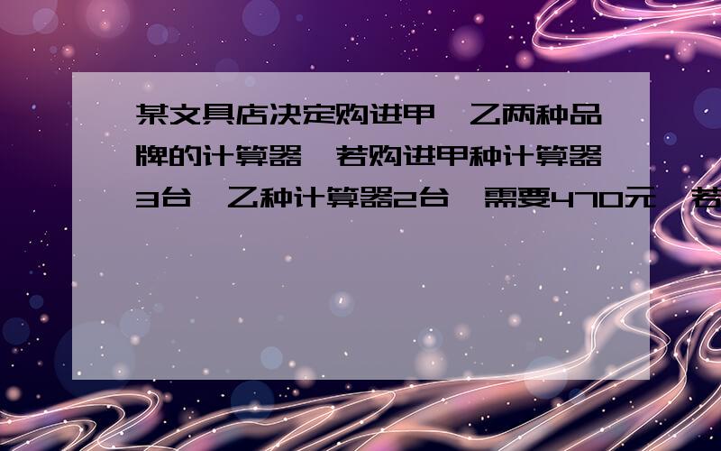 某文具店决定购进甲、乙两种品牌的计算器,若购进甲种计算器3台,乙种计算器2台,需要470元,若购进甲种计算器9台,乙种计算器10台,则需要1080元（1）甲、乙两种品牌的计算器每台进价分别为多