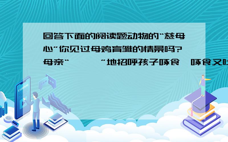 回答下面的阅读题动物的“慈母心”你见过母鸡育雏的情景吗?母亲“咯咯咯”地招呼孩子啄食,啄食又吐出,顾不得自食.小鸡“玩”累了,就让它们一个个紧贴在自己温暖的胸腹下休息.下雨了,