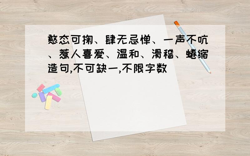 憨态可掬、肆无忌惮、一声不吭、惹人喜爱、温和、滑稽、蜷缩造句,不可缺一,不限字数