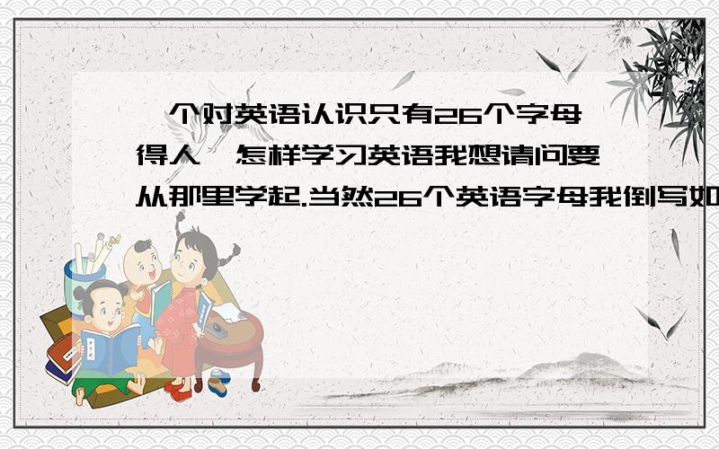 一个对英语认识只有26个字母得人,怎样学习英语我想请问要从那里学起.当然26个英语字母我倒写如流,网站是多少?