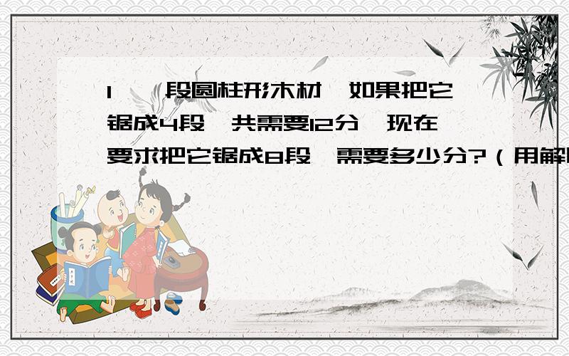 1、一段圆柱形木材,如果把它锯成4段,共需要12分,现在要求把它锯成8段,需要多少分?（用解比例）2、一项工程,如果1200人合作,180天可以完成.如果要提前30天完成,需要增加多少天?