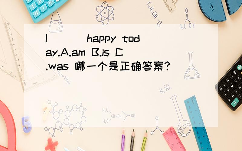 I___ happy today.A.am B.is C.was 哪一个是正确答案?