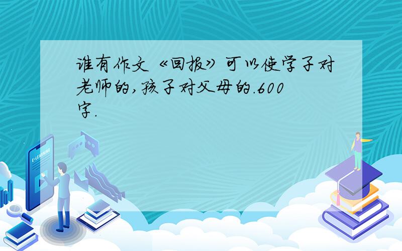 谁有作文《回报》可以使学子对老师的,孩子对父母的.600字.