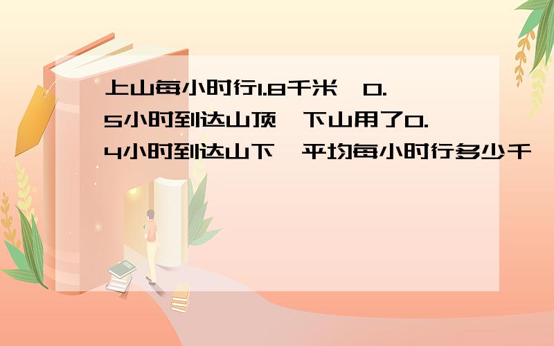 上山每小时行1.8千米,0.5小时到达山顶,下山用了0.4小时到达山下,平均每小时行多少千