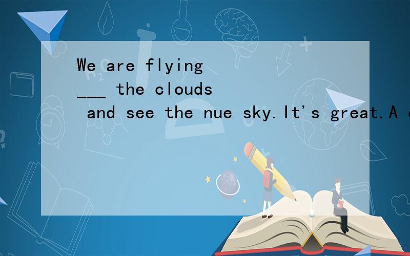 We are flying ___ the clouds and see the nue sky.It's great.A on B over C above D up