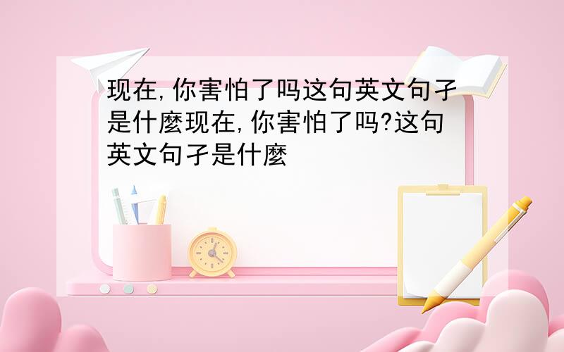 现在,你害怕了吗这句英文句孑是什麼现在,你害怕了吗?这句英文句孑是什麼