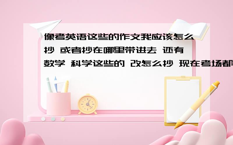 像考英语这些的作文我应该怎么抄 或者抄在哪里带进去 还有数学 科学这些的 改怎么抄 现在考场都不知道在那 更不知道边上都有什么能教我 还有要怎么和边上的同学（有些不是本校的）搞