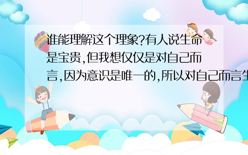 谁能理解这个理象?有人说生命是宝贵,但我想仅仅是对自己而言,因为意识是唯一的,所以对自己而言生存是如此的可贵,但有哲学家指出生存并不是看起来的这么美好,你生存的动力仅仅是你自