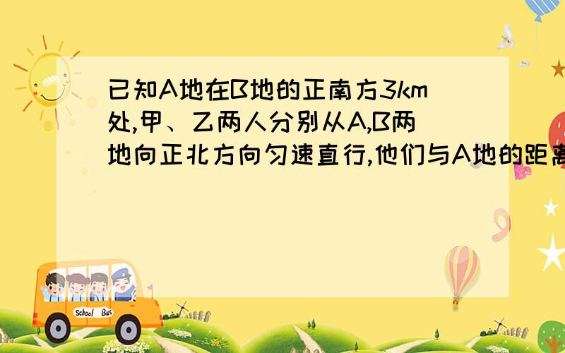 已知A地在B地的正南方3km处,甲、乙两人分别从A,B两地向正北方向匀速直行,他们与A地的距离s（km）与所行时间的函数关系由图给出,当他们行了3h时,他们之间的距离为___km