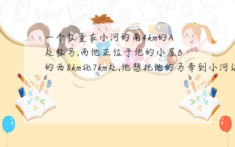 一个牧童在小河的南4km的A处牧马,而他正位于他的小屋B的西8km北7km处,他想把他的马牵到小河边去饮水,然后回家.他要完成这件事情所走的最短路程是多少?