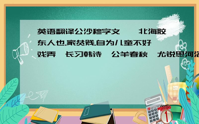 英语翻译公沙穆字文乂,北海胶东人也.家贫贱.自为儿童不好戏弄,长习韩诗、公羊春秋,尤锐思河洛推步之术.居建成山中,依林阻为室,独宿无侣.时暴风震雷,有声於外呼穆者三,穆不与语.有顷,呼