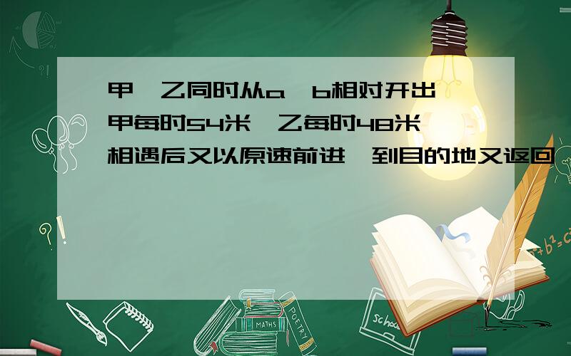 甲,乙同时从a,b相对开出,甲每时54米,乙每时48米,相遇后又以原速前进,到目的地又返回,再次相遇时,甲比乙多行21.6米,AB相距多少米