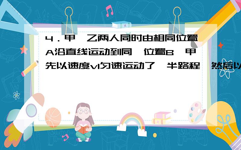 4．甲、乙两人同时由相同位置A沿直线运动到同一位置B,甲先以速度v1匀速运动了一半路程,然后以速度v2匀速走完了剩下的后一半路程；乙在由A地运动到B地的过程中,前一半时间内运动速度为v