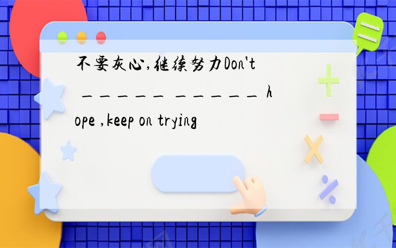 不要灰心,继续努力Don't _____ _____ hope ,keep on trying