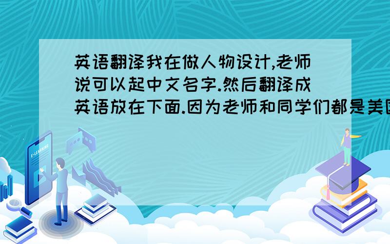 英语翻译我在做人物设计,老师说可以起中文名字.然后翻译成英语放在下面.因为老师和同学们都是美国人,我即使写了小龙 小虎什么的 他们也不懂.所以要吧这三个人物的名字翻译成英语.是