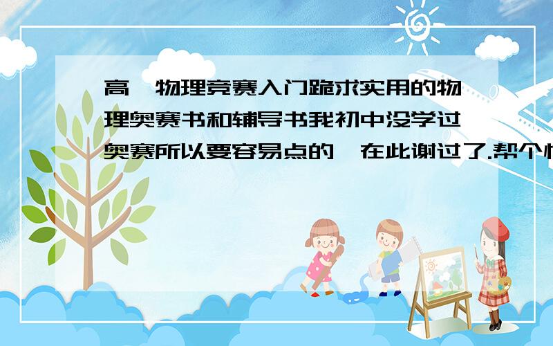 高一物理竞赛入门跪求实用的物理奥赛书和辅导书我初中没学过奥赛所以要容易点的,在此谢过了.帮个忙吧,亲.