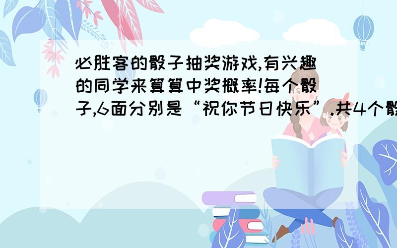 必胜客的骰子抽奖游戏,有兴趣的同学来算算中奖概率!每个骰子,6面分别是“祝你节日快乐”.共4个骰子,掷出“节日快乐”就是大奖（披萨半价）,请问这个大奖的概率是多少?另外,只要掷出4