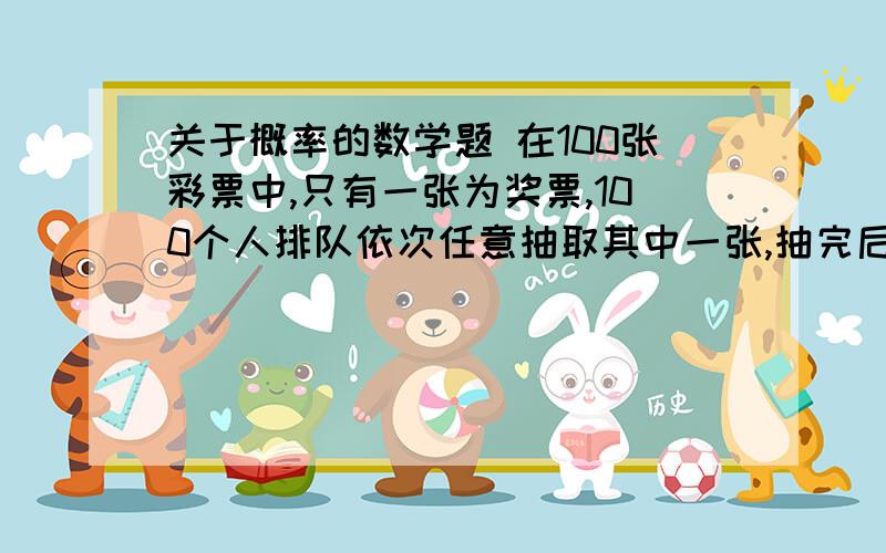 关于概率的数学题 在100张彩票中,只有一张为奖票,100个人排队依次任意抽取其中一张,抽完后并不放在100张彩票中,只有一张为奖票,100个人排队依次任意抽取其中一张,抽完后并不放回,求第一