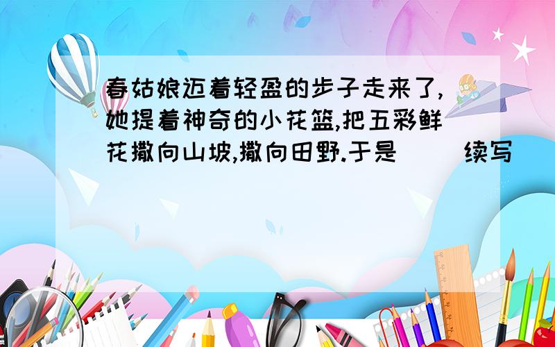 春姑娘迈着轻盈的步子走来了,她提着神奇的小花篮,把五彩鲜花撒向山坡,撒向田野.于是（ )续写