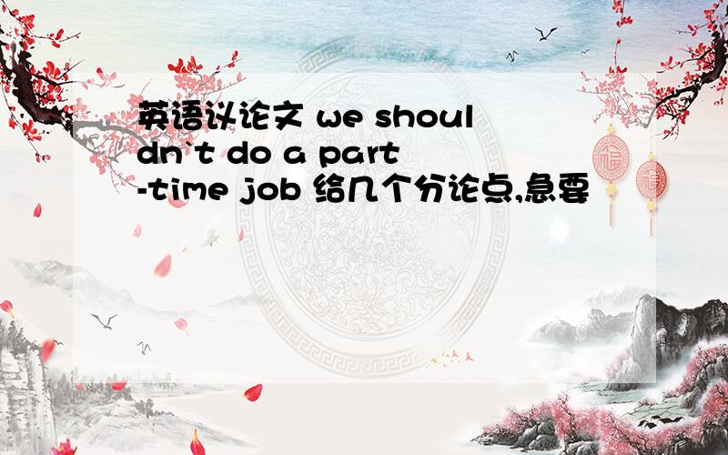 英语议论文 we shouldn`t do a part-time job 给几个分论点,急要