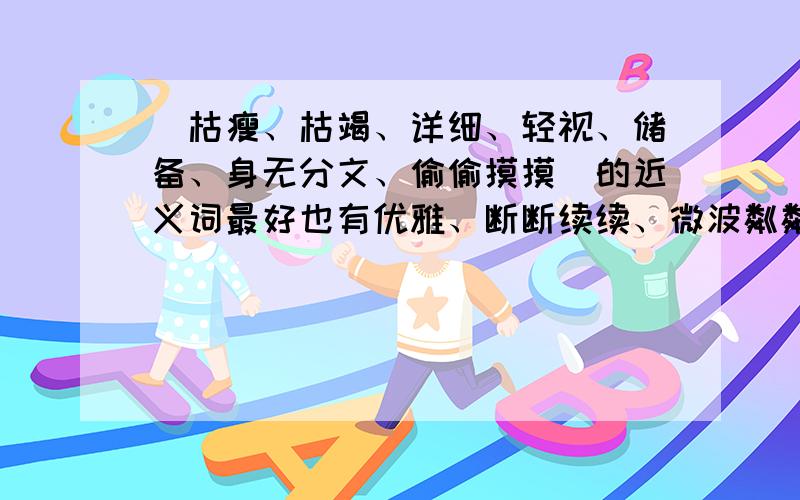 （枯瘦、枯竭、详细、轻视、储备、身无分文、偷偷摸摸）的近义词最好也有优雅、断断续续、微波粼粼、勉励、厚实、憎恶的反义词也可以不用