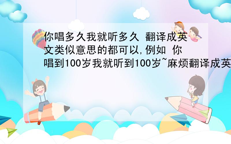 你唱多久我就听多久 翻译成英文类似意思的都可以,例如 你唱到100岁我就听到100岁~麻烦翻译成英文,很重要,谢谢你们了.