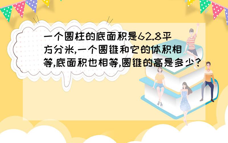 一个圆柱的底面积是62.8平方分米,一个圆锥和它的体积相等,底面积也相等,圆锥的高是多少?