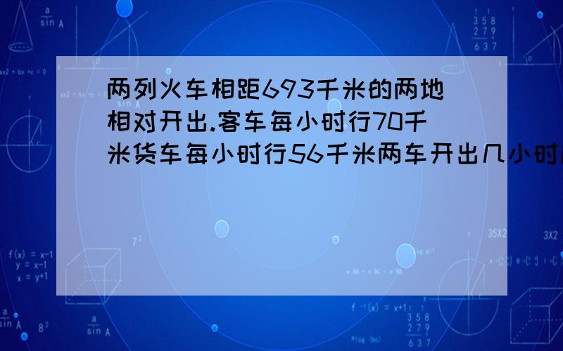 两列火车相距693千米的两地相对开出.客车每小时行70千米货车每小时行56千米两车开出几小时后相遇相遇时两车各行多少千米?（不要方程）